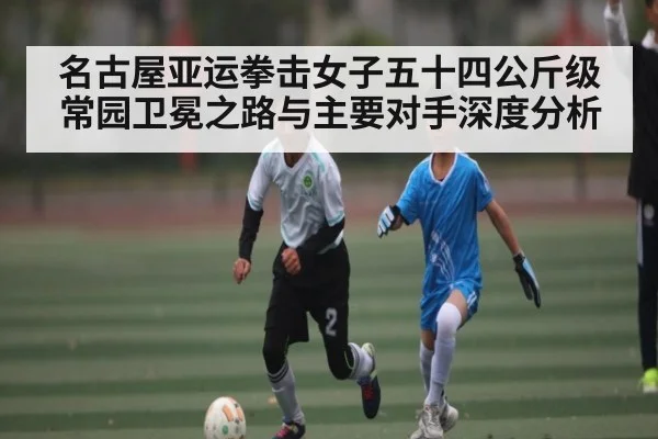 名古屋亚运拳击女子五十四公斤级常园卫冕之路与主要对手深度分析