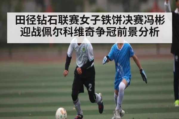 田径钻石联赛女子铁饼决赛冯彬迎战佩尔科维奇争冠前景分析